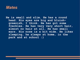 Mates  He is small and slim. He has a round head. His eyes are big and bluish-greenish, I think. He has got some freckles. He has very very short hair, almost no hair at all. He has small ears. His nose is a bit wide. He likes sleeping, he sleeps at home, in the park and at school :)  