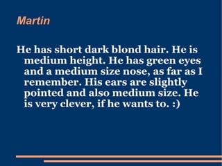 Martin  He has short dark blond hair. He is medium height. He has green eyes and a medium size nose, as far as I remember. His ears are slightly pointed and also medium size. He is very clever, if he wants to. :) 
