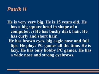 Patrik H He is very very big. He is 15 years old. He has a big square head in shape of a computer. :) He has bushy dark hair. He has curly and short hair. He has brown eyes, big eagle nose and full lips. He plays PC games all the time. He is lazy. He has only hobby PC games. He has  a wide nose and strong eyebrows. 
