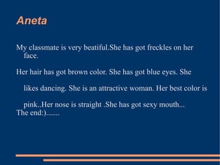Aneta  My classmate is very beatiful.She has got freckles on her face. Her hair has got brown color. She has got blue eyes. She likes dancing. She is an attractive woman. Her best color is pink..Her nose is straight .She has got sexy mouth... The end:)....... 