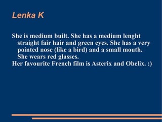 Lenka K She is medium built. She has a medium lenght straight fair hair and green eyes. She has a very pointed nose (like a bird) and a small mouth. She wears red glasses. Her favourite French film is Asterix and Obelix. :) 