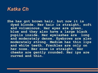 Katka Ch She has got brown hair, but now it is dyed blonde. Her hair is straight, soft and voluminous. Her eyes are green, blue and they also have a large black pupils inside. Her eyelashes are  long and moderately dense. Eyebrows are also moderately strong. Medium has thin lips and white teeth.  Freckles are only on her nose. Her nose is straight. Her cheeks are gently rounded. Her ips are curved and thin.  