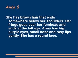 Anča Š She has brown hair that ends somewhere below her shoulders. Her fringe goes over her forehead and ends at the left eye. Anna has big purple eyes, small nose and rosy lips gently. She has a round face. 