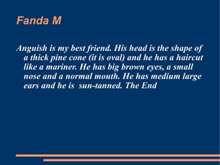 Fanda M Anguish is my best friend. His head is the shape of a thick pine cone (it is oval) and he has a haircut like a mariner. He has big brown eyes, a small nose and a normal mouth. He has medium large ears and he is  sun-tanned. The End 