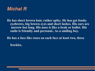 Michal R He has short brown hair, rather spiky. He has got bushy eyebrows, big brown eyes and short lashes. His ears are  narrow but long. His nose is like a beak or bullet. His smile is friendly and personal.. As a smiling boy. He has a face like roses on each face at least two, three freckles. 