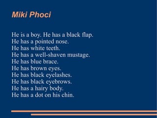 Miki Phoci He is a boy. He has a black flap. He has a pointed nose. He has white teeth. He has a well-shaven mustage. He has blue brace. He has brown eyes. He has black eyelashes. He has black eyebrows. He has a hairy body. He has a dot on his chin. 