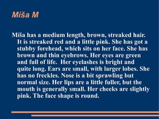 Míša M Míša has a medium length, brown, streaked hair. It is streaked red and a little pink. She has got a stubby forehead, which sits on her face. She has brown and thin eyebrows. Her eyes are green and full of life.  Her eyelashes is bright and quite long. Ears are small, with larger lobes. She has no freckles. Nose is a bit sprawling but normal size. Her lips are a little fuller, but the mouth is generally small. Her cheeks are slightly pink. The face shape is round. 