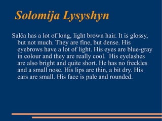 Solomija Lysyshyn Salča has a lot of long, light brown hair. It is glossy, but not much. They are fine, but dense. His eyebrows have a lot of light. His eyes are blue-gray in colour and they are really cool.  His eyelashes are also bright and quite short. He has no freckles and a small nose. His lips are thin, a bit dry. His ears are small. His face is pale and rounded. 