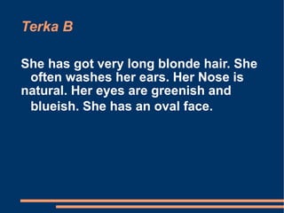 Terka B She has got very long blonde hair. She often washes her ears. Her Nose is natural. Her eyes are greenish and blueish. She has an oval face.   