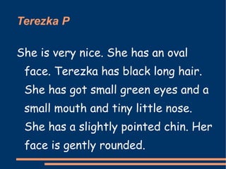 Terezka P She is very nice. She has an oval face. Terezka has black long hair. She has got small green eyes and a small mouth and tiny little nose.  She has a slightly pointed chin. Her face is gently rounded. 