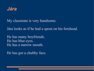 Jára  My classmate is very handsome. Jára looks as if he had a spout on his forehead. He has many boyfriends. He has blue eyes. He has a narrow mouth. He has got a chubby face. 