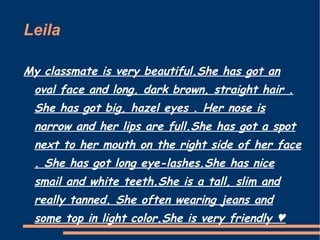 Leila  My classmate is very beautiful.She has got an oval face and long, dark brown, straight hair . She has got big, hazel eyes . Her nose is narrow and her lips are full.She has got a spot next to her mouth on the right side of her face . She has got long eye-lashes.She has nice smail and white teeth.She is a tall, slim and really tanned. She often wearing jeans and some top in light color.She is very friendly ♥ 