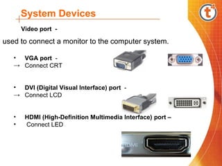 System Devices
used to connect a monitor to the computer system.
• VGA port -
→ Connect CRT
• DVI (Digital Visual Interface) port -
→ Connect LCD
• HDMI (High-Definition Multimedia Interface) port –
• Connect LED
Video port -
 