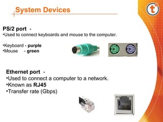 System Devices
PS/2 port -
•Used to connect keyboards and mouse to the computer.
•Keyboard - purple
•Mouse - green
Ethernet port -
•Used to connect a computer to a network.
•Known as RJ45
•Transfer rate (Gbps)
 