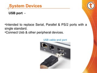 System Devices
•Intended to replace Serial, Parallel & PS/2 ports with a
single standard.
•Connect Usb & other peripheral devices.
USB port -
 