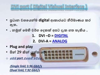 • ප්‍රධ න වශලයන්ෙ digital ආක රයට නිර්ෙ ණය කර
ඇත.
• . නමුත් ලෙහි වර්ග ලෙකක් අපට ෙැක ගත හැකිය .
1. DVI –D = DIGITAL
2. DVI-A = ANALOG
• Plug and play
• පින් 29 කින් යුක්ත ලේ.
o ලෙෙ port එලකහි ලේගය .
(Single link) 3.96 Gbit/s
(Dual link) 7.92 Gbit/s
 