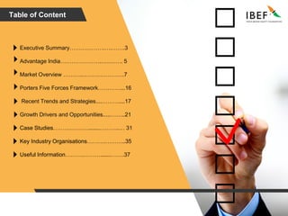 Table of Content
Advantage India…………………..….……. 5
Market Overview ………..………………….7
Recent Trends and Strategies....………....17
Growth Drivers and Opportunities.....……..21
Case Studies……….……….......………..… 31
Key Industry Organisations……….………..35
Useful Information……….……….......…….37
Porters Five Forces Framework…………...16
Executive Summary……………….….…….3
 