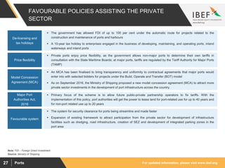 For updated information, please visit www.ibef.orgPorts27
FAVOURABLE POLICIES ASSISTING THE PRIVATE
SECTOR
De-licensing and
tax holidays
 The government has allowed FDI of up to 100 per cent under the automatic route for projects related to the
construction and maintenance of ports and harbours
 A 10-year tax holiday to enterprises engaged in the business of developing, maintaining, and operating ports, inland
waterways and inland ports
Price flexibility
 Private ports enjoy price flexibility, as the government allows non-major ports to determine their own tariffs in
consultation with the State Maritime Boards; at major ports, tariffs are regulated by the Tariff Authority for Major Ports
(TAMP)
Model Concession
Agreement (MCA)
 An MCA has been finalised to bring transparency and uniformity to contractual agreements that major ports would
enter into with selected bidders for projects under the Build, Operate and Transfer (BOT) model
 As on September 2016, the Ministry of Shipping proposed a new model concession agreement (MCA) to attract more
private sector investments in the development of port infrastructure across the country.
Major Port
Authorities Act,
2016
 Primary focus of the scheme is to allow future public-private partnership operators to fix tariffs. With the
implementation of this policy, port authorities will get the power to lease land for port-related use for up to 40 years and
for non-port related use up to 20 years
Favourable system
 The system for security clearance for ports being streamline and made faster
 Expansion of existing framework to attract participation from the private sector for development of infrastructure
facilities such as dredging, road infrastructure, creation of SEZ and development of integrated parking zones in the
port area
Source: Ministry of Shipping
Note: FDI – Foreign Direct Investment
 