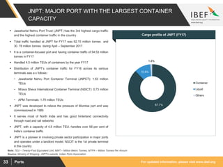 For updated information, please visit www.ibef.orgPorts33
JNPT: MAJOR PORT WITH THE LARGEST CONTAINER
CAPACITY
Note: TEU – Twenty-Foot Equivalent Unit, MMT – Million Metric Tonnes, MTPA – Million Tonnes Per Annum
87.7%
10.9%
1.4%
Container
Liquid
Others
Source: Ministry of Shipping, JNPT’s website, Indian Ports Association
 Jawaharlal Nehru Port Trust (JNPT) has the 3rd highest cargo traffic
and the highest container traffic in the country
 Total traffic handled at JNPT for FY17 was 62.15 million tonnes and
30. 78 million tonnes during April – September 2017.
 It is a container-focused port and having container traffic of 54.53 million
tonnes in FY17
 Handled 4.5 million TEUs of containers by the year FY17
 Distribution of JNPT’s container traffic for FY16 across its various
terminals was a s follows :
• Jawaharlal Nehru Port Container Terminal (JNPCT): 1.53 million
TEUs
• Nhava Sheva International Container Terminal (NSICT): 0.73 million
TEUs
• APM Terminals: 1.79 million TEUs
 JNPT was developed to relieve the pressure of Mumbai port and was
commissioned in 1989
 It serves most of North India and has good hinterland connectivity
through road and rail networks
 JNPT, with a capacity of 4.5 million TEU, handles over 58 per cent of
India’s container traffic
 JNPT is a pioneer in involving private sector participation in major ports
and operates under a landlord model; NSCIT is the 1st private terminal
in the country
Cargo profile of JNPT (FY17)
 