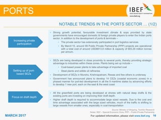 1616MARCH 2017 For updated information, please visit www.ibef.org
Increasing private
participation
• Strong growth potential, favourable investment climate & sops provided by state
governments have encouraged domestic & foreign private players to enter the Indian ports
sector. In addition to the development of ports & terminals –
• The private sector has extensively participated in port logistics services
• By March’15, around 99 Public Private Partnership (PPP) projects are operational
with a total cost of around USD8813.8 million & capacity of 683.29 million tonnes
per annum.
Setting up of port-
based SEZs
• SEZs are being developed in close proximity to several ports, thereby providing strategic
advantage to industries within these zones. Plants being set up include –
• Coal-based power plants to take advantage of imported coal
• Steel plants and edible oil refineries
• Development of SEZs in Mundra, Krishnapatnam, Rewas and few others is underway
• Government has announced plans to develop 14 CEZs (coastal economic zones) in a
phased manner for port-led development in all the 9 maritime states by advancing efforts
to develop 1 new port, each on the east & the west coast
NOTABLE TRENDS IN THE PORTS SECTOR … (1/2)
PORTS
Focus on draft depth
• All the greenfield ports are being developed at shores with natural deep drafts & the
existing ports are investing on improving their draft depth.
• Higher draft depth is required to accommodate large sized vessels. Due to the cost and
time advantage associated with the large sized vehicles, much of the traffic is shifting to
large vessels from smaller ones, especially in coal transportation
Source: Ministry of Shipping, TechSci Research
Notes: SEZ – Special Economic Zone, PPP – Public-Private Partnership
 