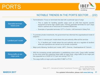 1717MARCH 2017 For updated information, please visit www.ibef.org
Specialist terminal-
based ports
• Terminalisation: Focus on terminals that deal with a particular type of cargo
• This is useful for handling specific cargo such as LNG that requires specific
equipment & hence high capital costs. Forming specialist terminals for such cargo
result in optimal use of resources & increased efficiencies
• Examples of specialist terminals: ICTT in Cochin, LNG terminal in Dahej Port
‘Landlord port’ model
• To promote private investments, the government has reformed the organisational model of
seaports –
• From: A ‘service port’ model where the port authority offers all the services
• To: A ‘landlord port’ model where the port authority acts as a regulator & landlord
while port operations are carried out by private companies
• Major ports following ‘landlord port’ model: JNPT, Chennai, Visakhapatnam & Tuticorin
NOTABLE TRENDS IN THE PORTS SECTOR … (2/2)
PORTS
Rising traffic at non
major ports
• With the increasing private participation in establishing minor ports. Cargo traffic handled
by the minor ports are outpacing cargo traffic at major ports, cargo traffic at non major port
has expanded at a CAGR of 31.5 per cent during FY07–15
• The cargo traffic at major ports was 606.37 MMT in FY16
Source: TechSci Research
Notes: ICTT – International Container Transshipment Terminal, LNG – Liquefied Natural Gas,
MMT – Million Metric Tonnes
 