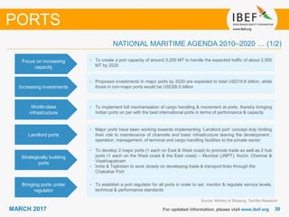 3030MARCH 2017 For updated information, please visit www.ibef.org
Focus on increasing
capacity
• To create a port capacity of around 3,200 MT to handle the expected traffic of about 2,500
MT by 2020
Increasing investments
• Proposed investments in major ports by 2020 are expected to total USD18.6 billion, while
those in non-major ports would be USD28.5 billion
PORTS
World-class
infrastructure
• To implement full mechanisation of cargo handling & movement at ports, thereby bringing
Indian ports on par with the best international ports in terms of performance & capacity
Source: Ministry of Shipping, TechSci Research
Strategically building
ports
• To develop 2 major ports (1 each on East & West coast) to promote trade as well as 2 hub
ports (1 each on the West coast & the East coast) – Mumbai (JNPT), Kochi, Chennai &
Visakhapatnam
• India & Tajikistan to work closely on developing trade & transport links through the
Chabahar Port
Bringing ports under
regulator
• To establish a port regulator for all ports in order to set, monitor & regulate service levels,
technical & performance standards
NATIONAL MARITIME AGENDA 2010–2020 … (1/2)
Landlord ports
• Major ports have been working towards implementing ‘Landlord port‘ concept duly limiting
their role to maintenance of channels and basic infrastructure leaving the development ,
operation, management, of terminal and cargo handling facilities to the private sector
 