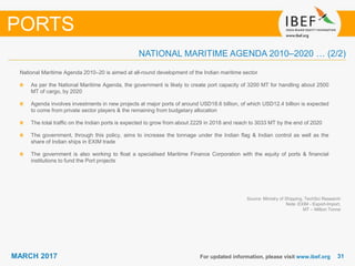 3131MARCH 2017 For updated information, please visit www.ibef.org
Source: Ministry of Shipping, TechSci Research
Note: EXIM - Export-Import,
MT – Million Tonne
National Maritime Agenda 2010–20 is aimed at all-round development of the Indian maritime sector
As per the National Maritime Agenda, the government is likely to create port capacity of 3200 MT for handling about 2500
MT of cargo, by 2020
Agenda involves investments in new projects at major ports of around USD18.6 billion, of which USD12.4 billion is expected
to come from private sector players & the remaining from budgetary allocation
The total traffic on the Indian ports is expected to grow from about 2229 in 2018 and reach to 3033 MT by the end of 2020
The government, through this policy, aims to increase the tonnage under the Indian flag & Indian control as well as the
share of Indian ships in EXIM trade
The government is also working to float a specialised Maritime Finance Corporation with the equity of ports & financial
institutions to fund the Port projects
PORTS
NATIONAL MARITIME AGENDA 2010–2020 … (2/2)
 