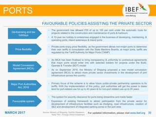 3333MARCH 2017 For updated information, please visit www.ibef.org
De-licensing and tax
holidays
• The government has allowed FDI of up to 100 per cent under the automatic route for
projects related to the construction and maintenance of ports & harbours
• A 10-year tax holiday to enterprises engaged in the business of developing, maintaining, &
operating ports, inland waterways & inland ports
Source: Ministry of Shipping; TechSci Research;
Note: FDI – Foreign Direct Investment
FAVOURABLE POLICIES ASSISTING THE PRIVATE SECTOR
PORTS
Price flexibility
• Private ports enjoy price flexibility, as the government allows non-major ports to determine
their own tariffs in consultation with the State Maritime Boards; at major ports, tariffs are
regulated by the Tariff Authority for Major Ports (TAMP)
Model Concession
Agreement (MCA)
• An MCA has been finalised to bring transparency & uniformity to contractual agreements
that major ports would enter into with selected bidders for projects under the Build,
Operate & Transfer (BOT) model
• As on September 2016, the Ministry of Shipping proposed a new model concession
agreement (MCA) to attract more private sector investments in the development of port
infrastructure across the country.
Major Port Authorities
Act, 2016
• Primary focus of the scheme is to allow future public-private partnership operators to fix
tariffs. With the implementation of this policy, port authorities will get the power to lease
land for port-related use for up to 40 years & for non-port related use up to 20 years
Favourable system
• The system for security clearance for ports being streamline and made faster
• Expansion of existing framework to attract participation from the private sector for
development of infrastructure facilities such as dredging, road infrastructure, creation of
SEZ and development of integrated parking zones in the port area
 