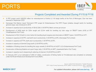 3737MARCH 2017 For updated information, please visit www.ibef.org
PORTS
Projects Completed and Awarded During FY15 & FY16
A PPP project worth USD220 million for redevelopment of berths 8, 9 & barge berths at the Port of Mormugao, Goa has been
awarded in September 2016
Kamarajar Port Marine Liquid Terminal-II PPP project & Chidambaranar Port PPP Project (shallow draught berth) for handling
general cargo, was introduced in 2016
Increase in capacity due to productivity of CBI & CBII (1.00 MTPA) Metric tonnes per annum
Development of WQ6 berth for 225m length and 22.5m width for handling dry bulk cargo on DBOFT basis (6.00) at VPT
(Visakhapatnam Port Trust).
Development of EQ-10 berth in inner harbor for handling liquid cargoes and chemicals on DBOFT basis (1.84 MTPA) at VPT.
Increase in capacity at CICTPL coal berth due to productivity (1.00 MTPA) at KPL (Kamarajar Port Limited)
Increase in capacity at ETTPL berth due to productivity (1.00 MTPA) at KPL.
Increase in capacity at General Cargo berth (2.00 MTPA) at KPL.
Installation of floating cranes for handling the cargo vessels (2.49 MTPA) at VoCPT (V.O.Chidambaranar Port Trust)
Construction of Mooring Dolphins at Liquid Cargo Jetty (1.00 MTPA) at JNPT (Jawaharlal Nehru Port Trust))
Increase in capacity due to deepening & widening of channel (10.20 MTPA) at JNPT.
In February 2017, at an estimated of US$1.37 million, construction of fishing harbor at Tirmulliavasal was completed on schedule,
under the Rural Infrastructure Development Fund (RIDF).
Source: Indian Ports Association, TechSci Research
PPP: Public Private Partnership; MTPS: Million Tonnes per Annum; JNPT: Jawaharlal
Nehru Port Trust
 