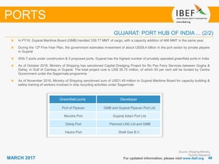 4646MARCH 2017 For updated information, please visit www.ibef.org
In FY16, Gujarat Maritime Board (GMB) handled 339.77 MMT of cargo, with a capacity addition of 466 MMT in the same year.
During the 12th Five-Year Plan, the government estimates investment of about USD9.4 billion in the port sector by private players
in Gujarat
With 7 ports under construction & 5 proposed ports, Gujarat has the highest number of privately operated greenfield ports in India
As of October 2016, Ministry of Shipping has sanctioned Capital Dredging Project for Ro Pax Ferry Services between Gogha &
Dahej, in Gulf of Cambay in Gujarat. The total project cost is US$ 35.75 million, of which 50 per cent will be funded by Centre
Government under the Sagarmala programme
As of November 2016, Ministry of Shipping sanctioned sum of USD1.49 million to Gujarat Maritime Board for capacity building &
safety training of workers involved in ship recycling activities under Sagarmala
PORTS
Source: Shipping Ministry,
TechSci Research
GUJARAT: PORT HUB OF INDIA ... (2/2)
Greenfield ports Developer
Port of Pipavav GMB and Gujarat Pipavav Port Ltd
Mundra Port Gujarat Adani Port Ltd
Dahej Port Petronet LNG Ltd and GMB
Hazira Port Shell Gas B.V.
 