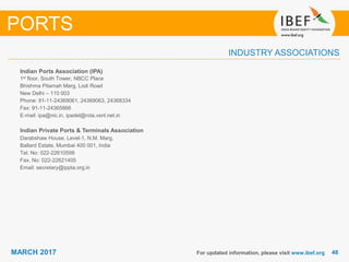 4848MARCH 2017
INDUSTRY ASSOCIATIONS
For updated information, please visit www.ibef.org
PORTS
Indian Ports Association (IPA)
1st floor, South Tower, NBCC Place
Bhishma Pitamah Marg, Lodi Road
New Delhi – 110 003
Phone: 91-11-24369061, 24369063, 24368334
Fax: 91-11-24365866
E-mail: ipa@nic.in, ipadel@nda.vsnl.net.in
Indian Private Ports & Terminals Association
Darabshaw House, Level-1, N.M. Marg,
Ballard Estate, Mumbai 400 001, India
Tel. No: 022-22610599
Fax. No: 022-22621405
Email: secretary@ippta.org.in
 