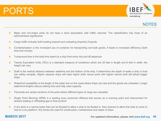 4949MARCH 2017 For updated information, please visit www.ibef.org
Major and non-major ports do not have a strict association with traffic volumes. The classification has more of an
administrative significance
Cargo traffic includes both loading (export) and unloading (imports) of goods
Containerisation is the increased use of container for transporting non-bulk goods. It leads to increased efficiency (both
time and money)
Turnaround time is the total time spent by a ship from entry into port till departure
Twenty Equivalent Units (TEU) is a standard measure of containers which are 20 feet in length and 8 feet in width; the
height can vary
Draft is the vertical distance between waterline and the bottom of the ship. It determines the depth of water a ship or boat
can safely navigate. Higher capacity ships will need higher draft, hence ports with higher natural draft will attract bigger
ships
Waterfront availability is the length of the water line on the coast where ships can rest and the goods are unloaded. Longer
waterfront lengths reduce waiting time and help raise capacity
Terminals are certain sections of the ports where different types of cargo are unloaded
Single Point Mooring (SPM) is a loading buoy anchored offshore that serves as a mooring point and interconnect for
tankers loading or offloading gas or fluid product
A dry dock is a narrow basin that can be flooded to allow a ship to be floated in, then drained to allow that ship to come to
rest on a dry platform. Dry docks are used for construction, maintenance and repair of ships
PORTS
NOTES
 