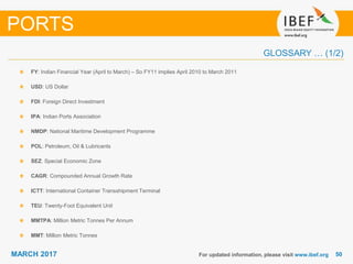 5050MARCH 2017
GLOSSARY … (1/2)
For updated information, please visit www.ibef.org
FY: Indian Financial Year (April to March) – So FY11 implies April 2010 to March 2011
USD: US Dollar
FDI: Foreign Direct Investment
IPA: Indian Ports Association
NMDP: National Maritime Development Programme
POL: Petroleum, Oil & Lubricants
SEZ: Special Economic Zone
CAGR: Compounded Annual Growth Rate
ICTT: International Container Transshipment Terminal
TEU: Twenty-Foot Equivalent Unit
MMTPA: Million Metric Tonnes Per Annum
MMT: Million Metric Tonnes
PORTS
 