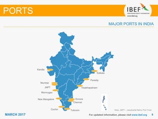 99MARCH 2017 For updated information, please visit www.ibef.org
MAJOR PORTS IN INDIA
Note: JNPT – Jawaharlal Nehru Port Trust
PORTS
Mumbai
JNPT
Kandla
Mormugao
New Mangalore
Cochin Tuticorin
Chennai
Ennore
Visakhapatnam
Paradip
Kolkata
 