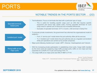 1717SEPTEMBER 2016 For updated information, please visit www.ibef.org
Specialist terminal-
based ports
• Terminalisation: Focus on terminals that deal with a particular type of cargo
• This is useful for handling specific cargo such as LNG that requires specific
equipment and hence high capital costs. Forming specialist terminals for such
cargo result in optimal use of resources and increased efficiencies
• Examples of specialist terminals: ICTT in Cochin, LNG terminal in Dahej Port
‘Landlord port’ model
• To promote private investments, the government has reformed the organisational model of
seaports –
• From: A ‘service port’ model where the port authority offers all the services
• To: A ‘landlord port’ model where the port authority acts as a regulator and landlord
while port operations are carried out by private companies
• Major ports following ‘landlord port’ model: JNPT, Chennai, Visakhapatnam and Tuticorin
NOTABLE TRENDS IN THE PORTS SECTOR … (2/2)
PORTS
Rising traffic at non
major ports
• With the increasing private participation in establishing minor ports. Cargo traffic handled
by the minor ports are outpacing cargo traffic at major ports, traffic on non major port has
expanded at a CAGR of 31.5 per cent during FY07–15
• The cargo traffic at on major ports was 606.37 MMT in FY16
Source: TechSci Research
Notes: ICTT – International Container Transshipment Terminal, LNG – Liquefied Natural Gas,
MMT – Million Metric Tonnes
 