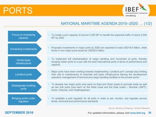 3030SEPTEMBER 2016 For updated information, please visit www.ibef.org
Focus on increasing
capacity
• To create a port capacity of around 3,200 MT to handle the expected traffic of about 2,500
MT by 2020
Increasing investments
• Proposed investments in major ports by 2020 are expected to total USD18.6 billion, while
those in non-major ports would be USD28.5 billion
PORTS
World-class
infrastructure
• To implement full mechanisation of cargo handling and movement at ports, thereby
bringing Indian ports on a par with the best international ports in terms of performance and
capacity
Source: Ministry of Shipping, TechSci Research
Strategically building
ports
• To develop two major ports (one each on East and West coast) to promote trade as well
as two hub ports (one each on the West coast and the East coast) – Mumbai (JNPT),
Kochi, Chennai, and Visakhapatnam
Bringing ports under
regulator
• To establish a port regulator for all ports in order to set, monitor, and regulate service
levels, technical and performance standards
NATIONAL MARITIME AGENDA 2010–2020 … (1/2)
Landlord ports
• Major ports have been working towards implementing ‘Landlord port‘ concept duly limiting
their role to maintenance of channels and basic infrastructure leaving the development
operation management of terminal and cargo handling facilities to the private sector
 