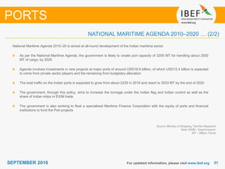 3131SEPTEMBER 2016 For updated information, please visit www.ibef.org
Source: Ministry of Shipping, TechSci Research
Note: EXIM - Export-Import,
MT – Million Tonne
National Maritime Agenda 2010–20 is aimed at all-round development of the Indian maritime sector
As per the National Maritime Agenda, the government is likely to create port capacity of 3200 MT for handling about 2500
MT of cargo, by 2020
Agenda involves investments in new projects at major ports of around USD18.6 billion, of which USD12.4 billion is expected
to come from private sector players and the remaining from budgetary allocation
The total traffic on the Indian ports is expected to grow from about 2229 in 2018 and reach to 3033 MT by the end of 2020
The government, through this policy, aims to increase the tonnage under the Indian flag and Indian control as well as the
share of Indian ships in EXIM trade
The government is also working to float a specialised Maritime Finance Corporation with the equity of ports and financial
institutions to fund the Port projects
PORTS
NATIONAL MARITIME AGENDA 2010–2020 … (2/2)
 
