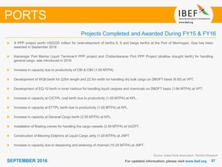 3737SEPTEMBER 2016 For updated information, please visit www.ibef.org
PORTS
Projects Completed and Awarded During FY15 & FY16
A PPP project worth USD220 million for redevelopment of berths 8, 9 and barge berths at the Port of Mormugao, Goa has been
awarded in September 2016
Kamarajar Port Marine Liquid Terminal-II PPP project and Chidambaranar Port PPP Project (shallow draught berth) for handling
general cargo, was introduced in 2016
Increase in capacity due to productivity of CBI & CBII (1.00 MTPA)
Development of WQ6 berth for 225m length and 22.5m width for handling dry bulk cargo on DBOFT basis (6.00) at VPT.
Development of EQ-10 berth in inner harbour for handling liquid cargoes and chemicals on DBOFT basis (1.84 MTPA) at VPT.
Increase in capacity at CICTPL coal berth due to productivity (1.00 MTPA) at KPL.
Increase in capacity at ETTPL berth due to productivity (1.00 MTPA) at KPL.
Increase in capacity at General Cargo berth (2.00 MTPA) at KPL.
Installation of floating cranes for handling the cargo vessels (2.49 MTPA) at VoCPT.
Construction of Mooring Dolphins at Liquid Cargo Jetty (1.00 MTPA) at JNPT
Increase in capacity due to deepening and widening of channel (10.20 MTPA) at JNPT.
Source: Indian Ports Association, TechSci Research
 