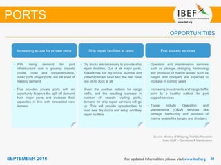 4040SEPTEMBER 2016 For updated information, please visit www.ibef.org
OPPORTUNITIES
PORTS
Increasing scope for private ports Ship repair facilities at ports Port support services
• With rising demand for port
infrastructure due to growing imports
(crude, coal) and containerisation,
public ports (major ports) will fall short of
meeting demand
• This provides private ports with an
opportunity to serve the spill-off demand
from major ports and increase their
capacities in line with forecasted new
demand
• Dry docks are necessary to provide ship
repair facilities. Out of all major ports,
Kolkata has five dry docks, Mumbai and
Visakhapatnam have two; the rest have
one or no dock at all
• Given the positive outlook for cargo
traffic, and the resulting increase in
number of vessels visiting ports,
demand for ship repair services will go
up. This will provide opportunities to
build new dry docks and setup ancillary
repair facilities
• Operation and maintenance services
such as pilotage, dredging, harbouring
and provision of marine assets such as
barges and dredgers are expected to
increase in coming years
• Increasing investments and cargo traffic
point to a healthy outlook for port
support services
• These include Operation and
Maintenance (O&M) services like
pilotage, harbouring and provision of
marine assets like barges and dredgers
Source: Ministry of Shipping, TechSci Research
Note: O&M – Operations & Maintenance
 