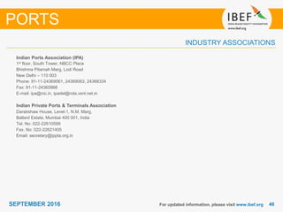4848SEPTEMBER 2016
INDUSTRY ASSOCIATIONS
For updated information, please visit www.ibef.org
PORTS
Indian Ports Association (IPA)
1st floor, South Tower, NBCC Place
Bhishma Pitamah Marg, Lodi Road
New Delhi – 110 003
Phone: 91-11-24369061, 24369063, 24368334
Fax: 91-11-24365866
E-mail: ipa@nic.in, ipadel@nda.vsnl.net.in
Indian Private Ports & Terminals Association
Darabshaw House, Level-1, N.M. Marg,
Ballard Estate, Mumbai 400 001, India
Tel. No: 022-22610599
Fax. No: 022-22621405
Email: secretary@ippta.org.in
 