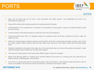 4949SEPTEMBER 2016 For updated information, please visit www.ibef.org
Major and non-major ports do not have a strict association with traffic volumes. The classification has more of an
administrative significance
Cargo traffic includes both loading (export) and unloading (imports) of goods
Containerisation is the increased use of container for transporting non-bulk goods. It leads to increased efficiency (both
time and money)
Turnaround time is the total time spent by a ship from entry into port till departure
Twenty Equivalent Units (TEU) is a standard measure of containers which are 20 feet in length and 8 feet in width; the
height can vary
Draft is the vertical distance between waterline and the bottom of the ship. It determines the depth of water a ship or boat
can safely navigate. Higher capacity ships will need higher draft, hence ports with higher natural draft will attract bigger
ships
Waterfront availability is the length of the water line on the coast where ships can rest and the goods are unloaded. Longer
waterfront lengths reduce waiting time and help raise capacity
Terminals are certain sections of the ports where different types of cargo are unloaded
Single Point Mooring (SPM) is a loading buoy anchored offshore that serves as a mooring point and interconnect for
tankers loading or offloading gas or fluid product
A dry dock is a narrow basin that can be flooded to allow a ship to be floated in, then drained to allow that ship to come to
rest on a dry platform. Dry docks are used for construction, maintenance and repair of ships
PORTS
NOTES
 