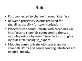 Rules
• Port connected to channel through interface
• Between processes, events are used for
signaling, possibly for synchronization.
• Processes can communicate with processes via
interfaces to channels connected to the submodule ports or by way of interfaces through a
modules itself using sc_export.
• Modules communicate with processes via
channels. Ports and corresponding interfaces are
needed, mostly.

 