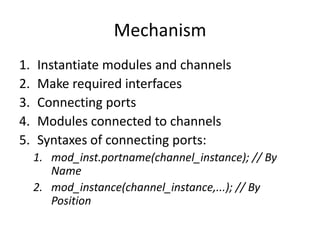 Mechanism
1.
2.
3.
4.
5.

Instantiate modules and channels
Make required interfaces
Connecting ports
Modules connected to channels
Syntaxes of connecting ports:
1. mod_inst.portname(channel_instance); // By
Name
2. mod_instance(channel_instance,...); // By
Position

 