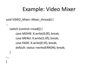 Example: Video Mixer
void VIDEO_Mixer::Mixer_thread() {
…
switch (control->read()) {
case MOVIE: K.write(0.0f); break;
case MENU: K.write(1.0f); break;
case FADE: K.write(0.5f); break;
default: status->write(ERROR); break;
}
….
}

 