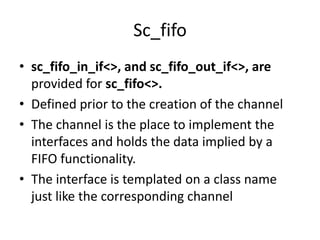 Sc_fifo
• sc_fifo_in_if<>, and sc_fifo_out_if<>, are
provided for sc_fifo<>.
• Defined prior to the creation of the channel
• The channel is the place to implement the
interfaces and holds the data implied by a
FIFO functionality.
• The interface is templated on a class name
just like the corresponding channel

 