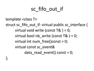 sc_fifo_out_if
template <class T>
struct sc_fifo_out_if: virtual public sc_interface {
virtual void write (const T& ) = 0;
virtual bool nb_write (const T& ) = 0;
virtual int num_free()const = 0;
virtual const sc_event&
data_read_event() const = 0;
};

 