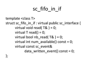 sc_fifo_in_if
template <class T>
struct sc_fifo_in_if : virtual public sc_interface {
virtual void read( T& ) = 0;
virtual T read() = 0;
virtual bool nb_read( T& ) = 0;
virtual int num_available() const = 0;
virtual const sc_event&
data_written_event() const = 0;
};

 