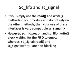 Sc_fifo and sc_signal
• If you simply use the read() and write()
methods in your module and do not rely on
the other methods, then your use of these
interfaces is very compatible sc_signal<>
• However, sc_fifo::read() and sc_fifo::write()
block waiting for the FIFO to empty;
whereas, sc_signal::read() and
sc_signal::write() are non-blocking

 