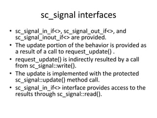 sc_signal interfaces
• sc_signal_in_if<>, sc_signal_out_if<>, and
sc_signal_inout_if<> are provided.
• The update portion of the behavior is provided as
a result of a call to request_update() .
• request_update() is indirectly resulted by a call
from sc_signal::write().
• The update is implemented with the protected
sc_signal::update() method call.
• sc_signal_in_if<> interface provides access to the
results through sc_signal::read().

 