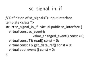 sc_signal_in_if
// Definition of sc_signal<T> input interface
template <class T>
struct sc_signal_in_if : virtual public sc_interface {
virtual const sc_event&
value_changed_event() const = 0;
virtual const T& read() const = 0;
virtual const T& get_data_ref() const = 0;
virtual bool event () const = 0;
};

 